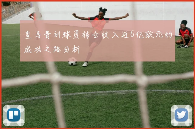 皇马青训球员转会收入近6亿欧元的成功之路分析