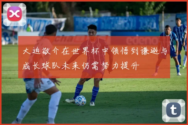 大迫敬介在世界杯中领悟到谦逊与成长球队未来仍需努力提升