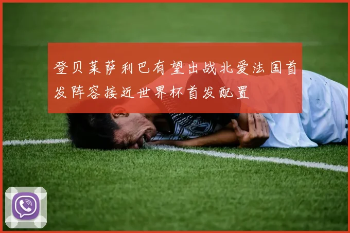 登贝莱萨利巴有望出战北爱法国首发阵容接近世界杯首发配置