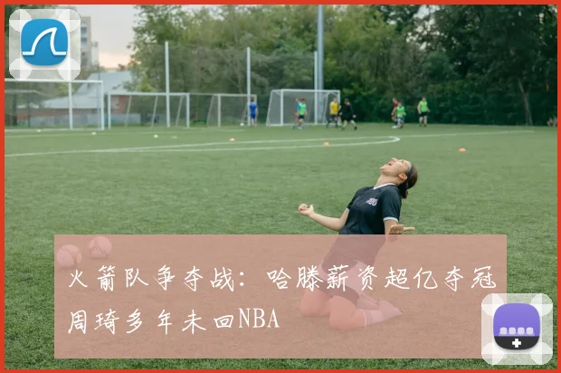 火箭队争夺战：哈滕薪资超亿夺冠周琦多年未回NBA