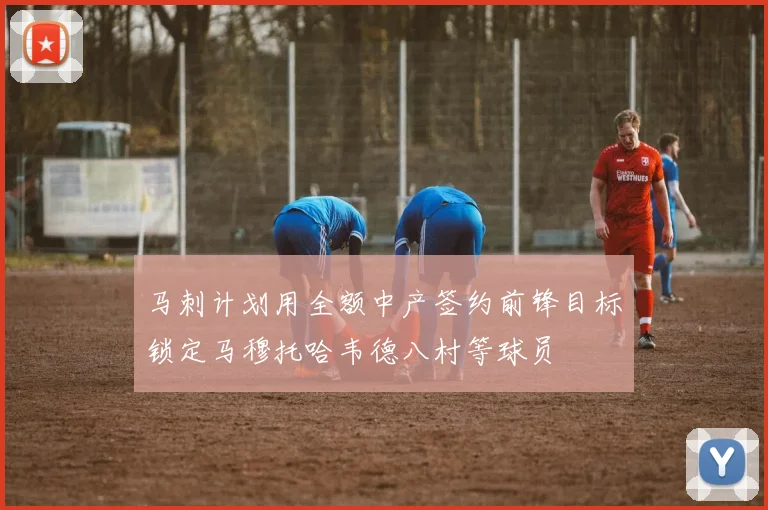 马刺计划用全额中产签约前锋目标锁定马穆托哈韦德八村等球员