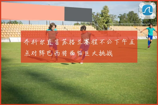 乔科尔直言苏格兰赛程不公下午五点对阵巴西将面临巨大挑战