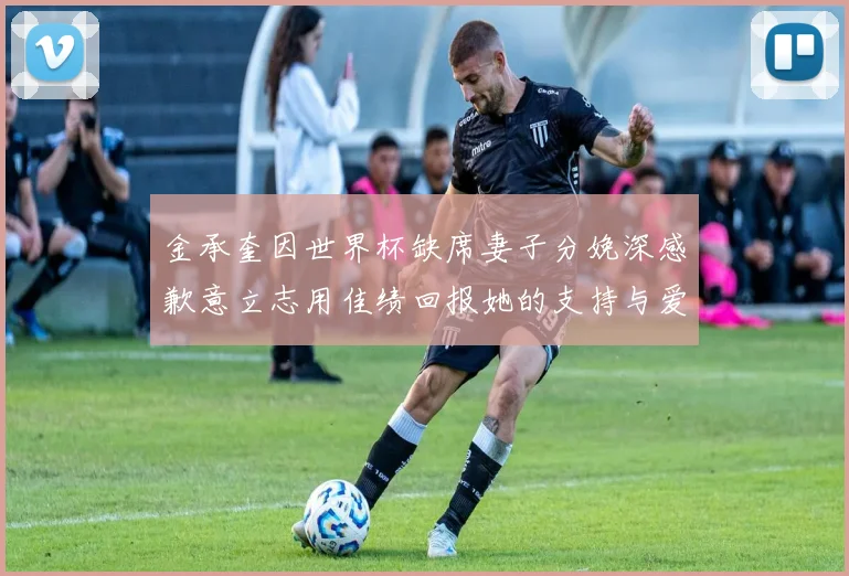 金承奎因世界杯缺席妻子分娩深感歉意立志用佳绩回报她的支持与爱