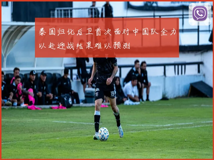 泰国归化后卫首次面对中国队全力以赴迎战结果难以预测