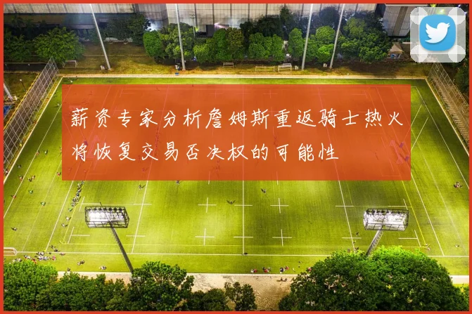 薪资专家分析詹姆斯重返骑士热火将恢复交易否决权的可能性
