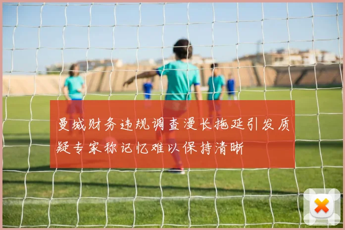 曼城财务违规调查漫长拖延引发质疑专家称记忆难以保持清晰