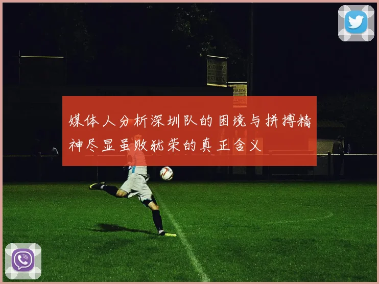 媒体人分析深圳队的困境与拼搏精神尽显虽败犹荣的真正含义