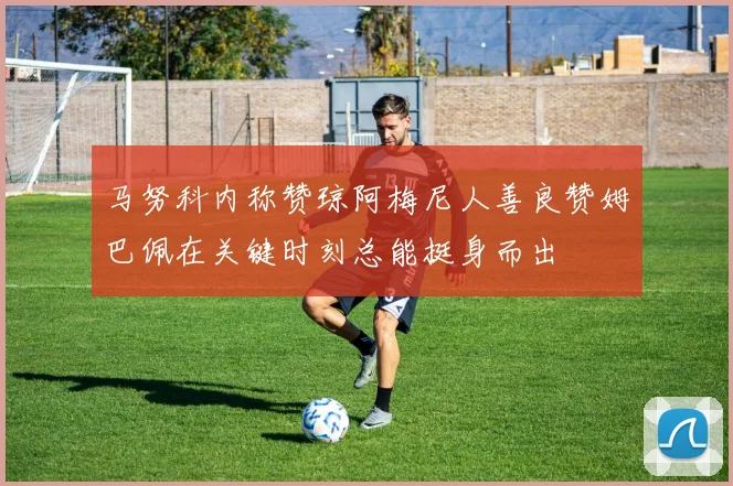 马努科内称赞琼阿梅尼人善良赞姆巴佩在关键时刻总能挺身而出