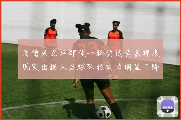 马德兴点评邵佳一新尝试黄嘉辉表现突出换人后球队控制力明显下降
